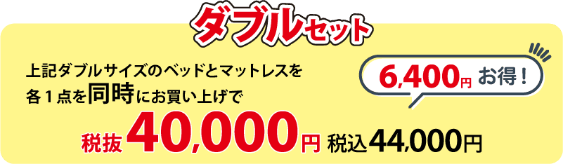 ダブルセット 上記ダブルサイズのベッドとマットレス各1点を同時にお買い上げで 税抜40,000円(税込44,000円)  6,400円お得！