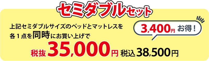 セミダブルセット 上記セミダブルサイズのベッドとマットレス各1点を同時にお買い上げで 税抜35,000円(税込38,500円)  3,400円お得！